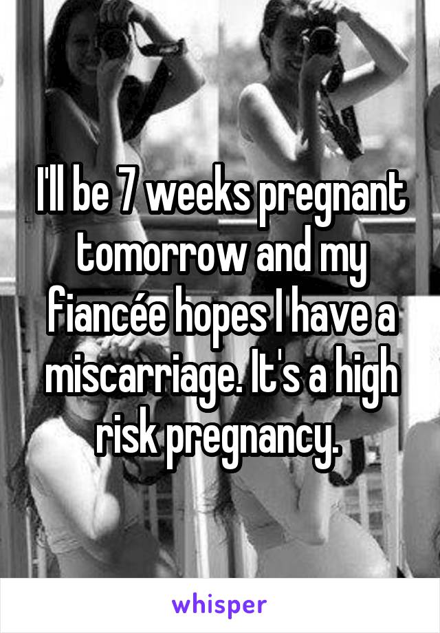 I'll be 7 weeks pregnant tomorrow and my fiancée hopes I have a miscarriage. It's a high risk pregnancy. 