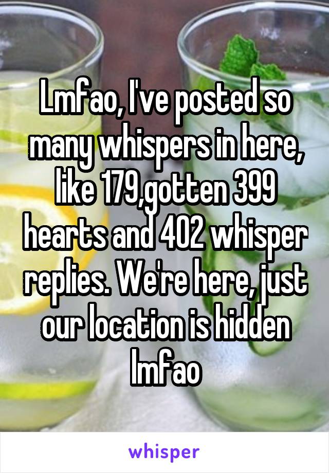 Lmfao, I've posted so many whispers in here, like 179,gotten 399 hearts and 402 whisper replies. We're here, just our location is hidden lmfao