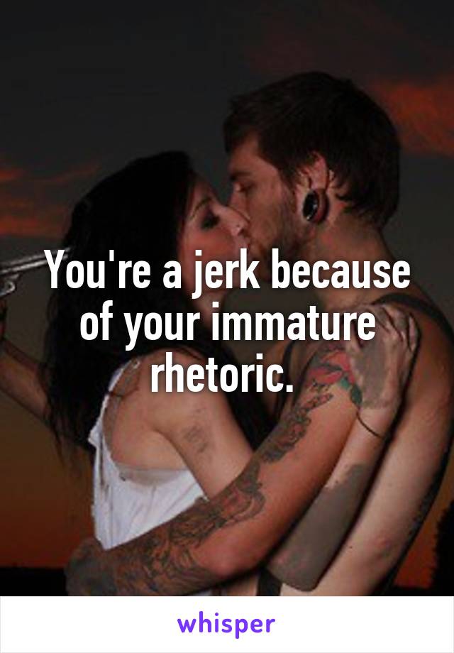 You're a jerk because of your immature rhetoric. 