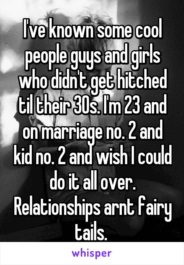 I've known some cool people guys and girls who didn't get hitched til their 30s. I'm 23 and on marriage no. 2 and kid no. 2 and wish I could do it all over. Relationships arnt fairy tails. 