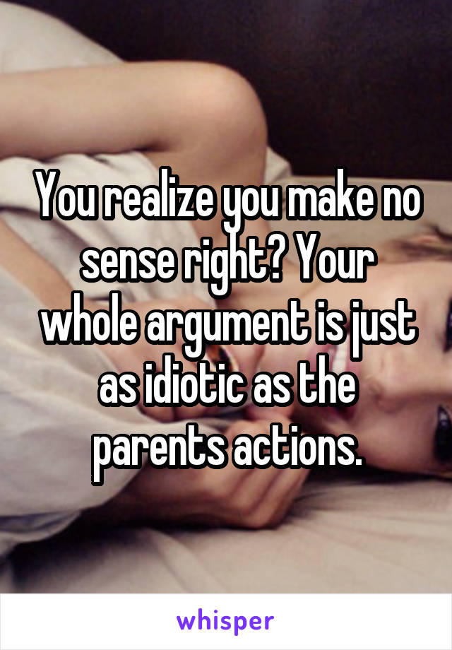 You realize you make no sense right? Your whole argument is just as idiotic as the parents actions.