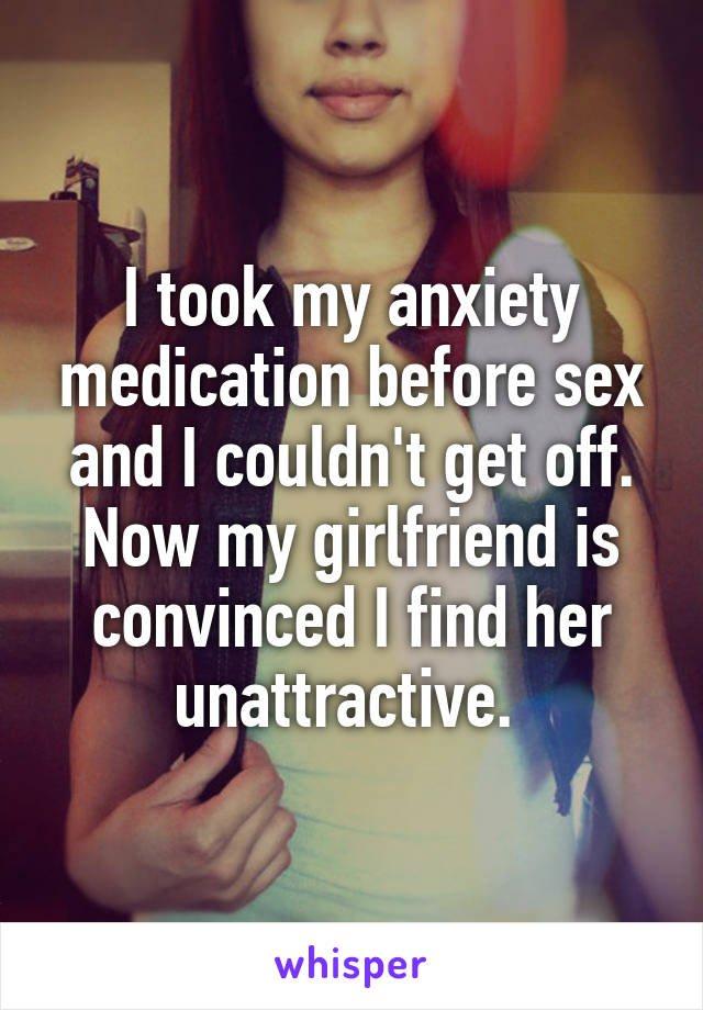 I took my anxiety medication before sex and I couldn't get off. Now my girlfriend is convinced I find her unattractive. 