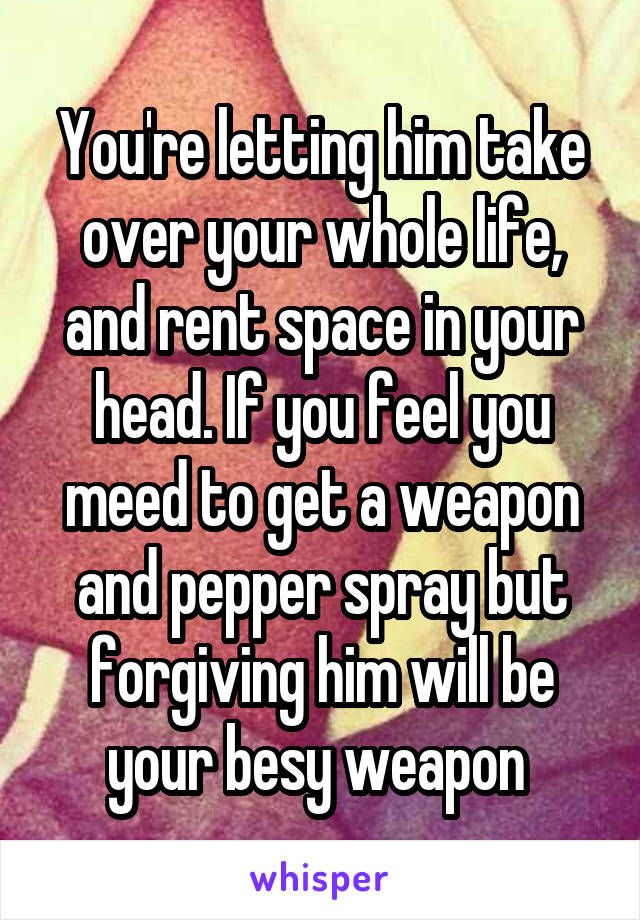 You're letting him take over your whole life, and rent space in your head. If you feel you meed to get a weapon and pepper spray but forgiving him will be your besy weapon 