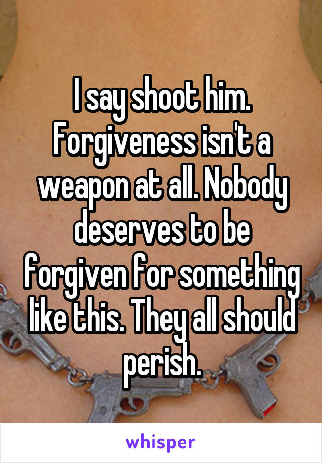 I say shoot him. Forgiveness isn't a weapon at all. Nobody deserves to be forgiven for something like this. They all should perish.