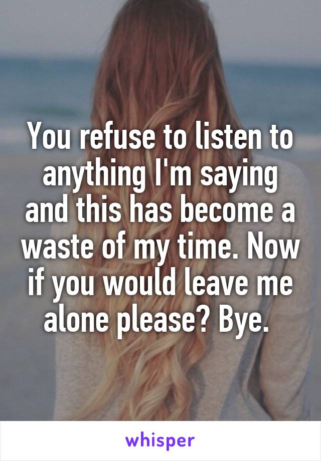 You refuse to listen to anything I'm saying and this has become a waste of my time. Now if you would leave me alone please? Bye. 