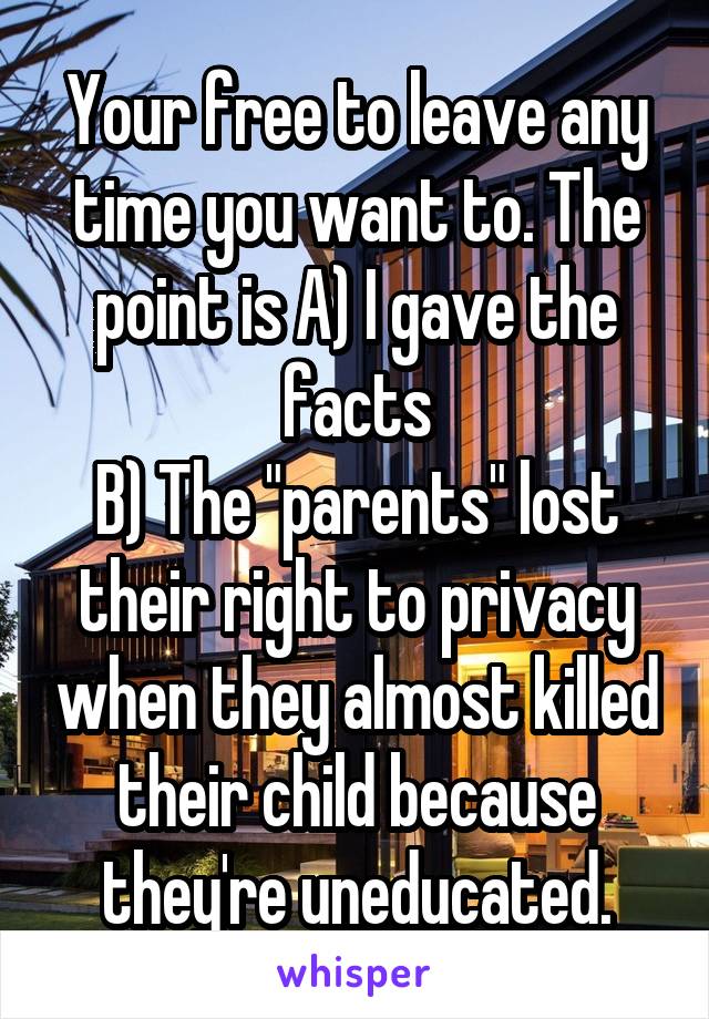 Your free to leave any time you want to. The point is A) I gave the facts
B) The "parents" lost their right to privacy when they almost killed their child because they're uneducated.