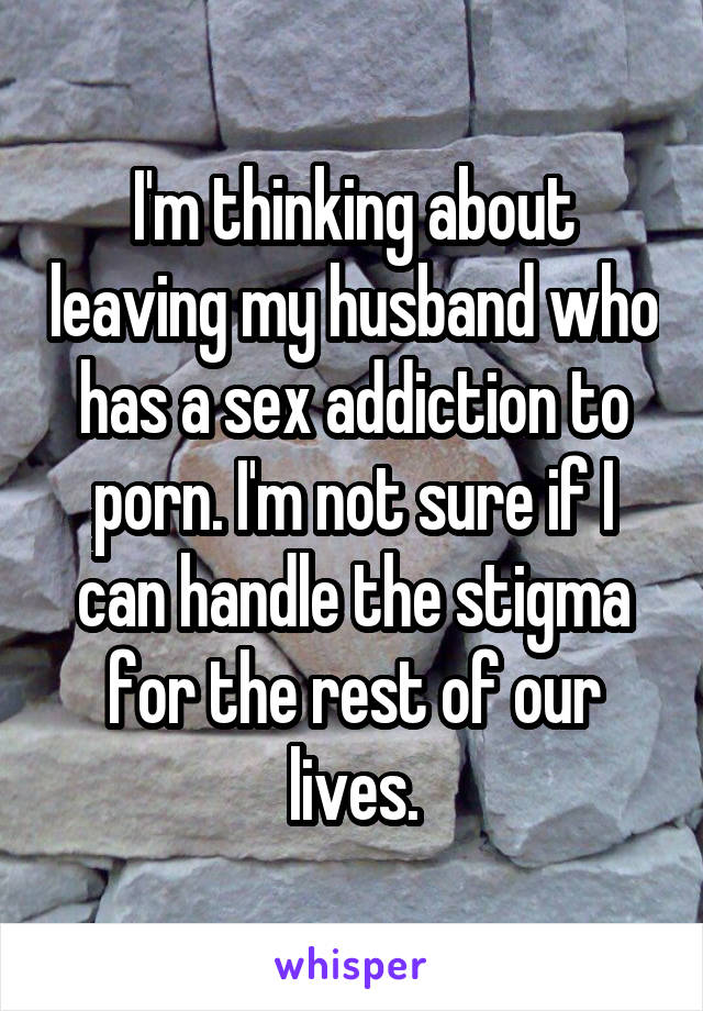 I'm thinking about leaving my husband who has a sex addiction to porn. I'm not sure if I can handle the stigma for the rest of our lives.