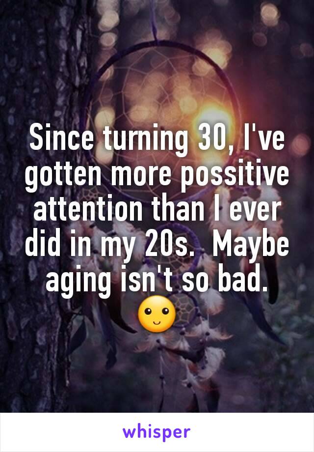 Since turning 30, I've gotten more possitive attention than I ever did in my 20s.  Maybe aging isn't so bad. 🙂