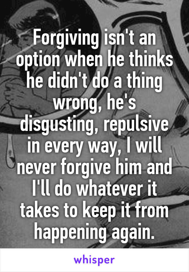 Forgiving isn't an option when he thinks he didn't do a thing wrong, he's disgusting, repulsive in every way, I will never forgive him and I'll do whatever it takes to keep it from happening again.