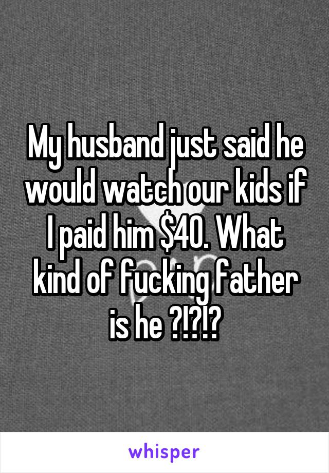 My husband just said he would watch our kids if I paid him $40. What kind of fucking father is he ?!?!?