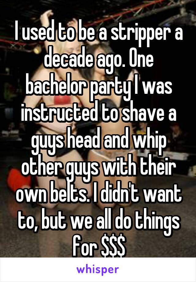 I used to be a stripper a decade ago. One bachelor party I was instructed to shave a guys head and whip other guys with their own belts. I didn't want to, but we all do things for $$$