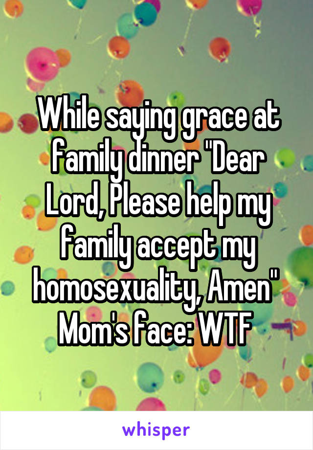While saying grace at family dinner "Dear Lord, Please help my family accept my homosexuality, Amen" 
Mom's face: WTF 