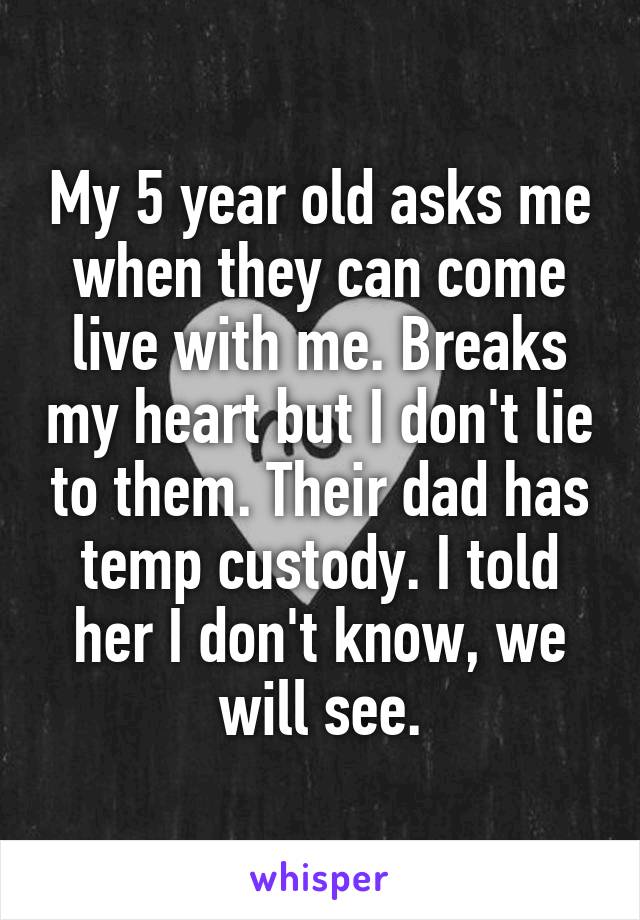 My 5 year old asks me when they can come live with me. Breaks my heart but I don't lie to them. Their dad has temp custody. I told her I don't know, we will see.