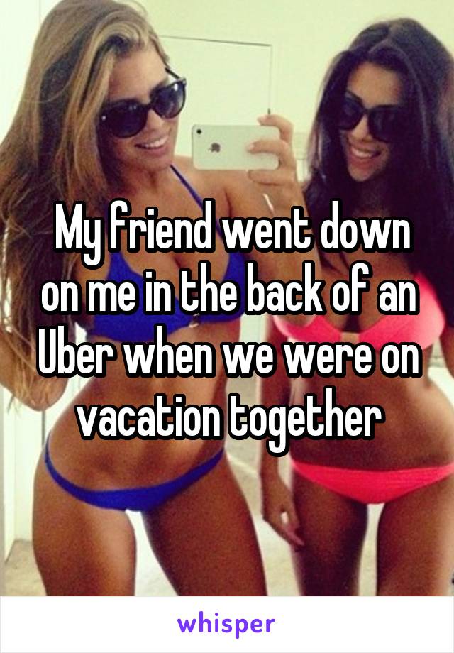  My friend went down on me in the back of an Uber when we were on vacation together