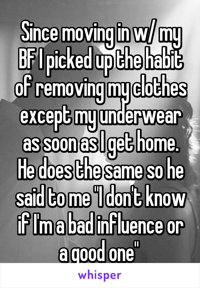 Since moving in w/ my BF I picked up the habit of removing my clothes except my underwear as soon as I get home. He does the same so he said to me "I don't know if I'm a bad influence or a good one" 