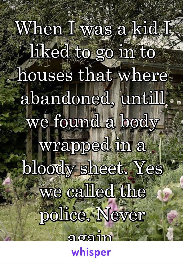 When I was a kid I liked to go in to houses that where abandoned, untill we found a body wrapped in a bloody sheet. Yes we called the police. Never again.