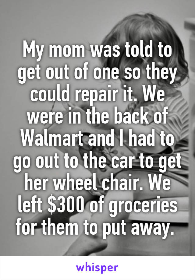 My mom was told to get out of one so they could repair it. We were in the back of Walmart and I had to go out to the car to get her wheel chair. We left $300 of groceries for them to put away. 