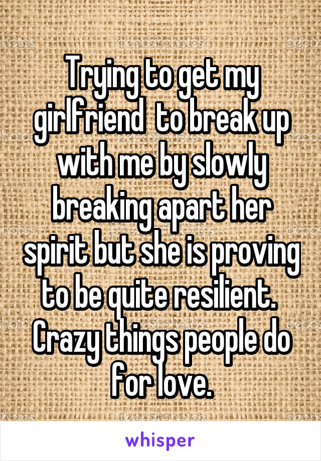Trying to get my girlfriend  to break up with me by slowly breaking apart her spirit but she is proving to be quite resilient. 
Crazy things people do for love.