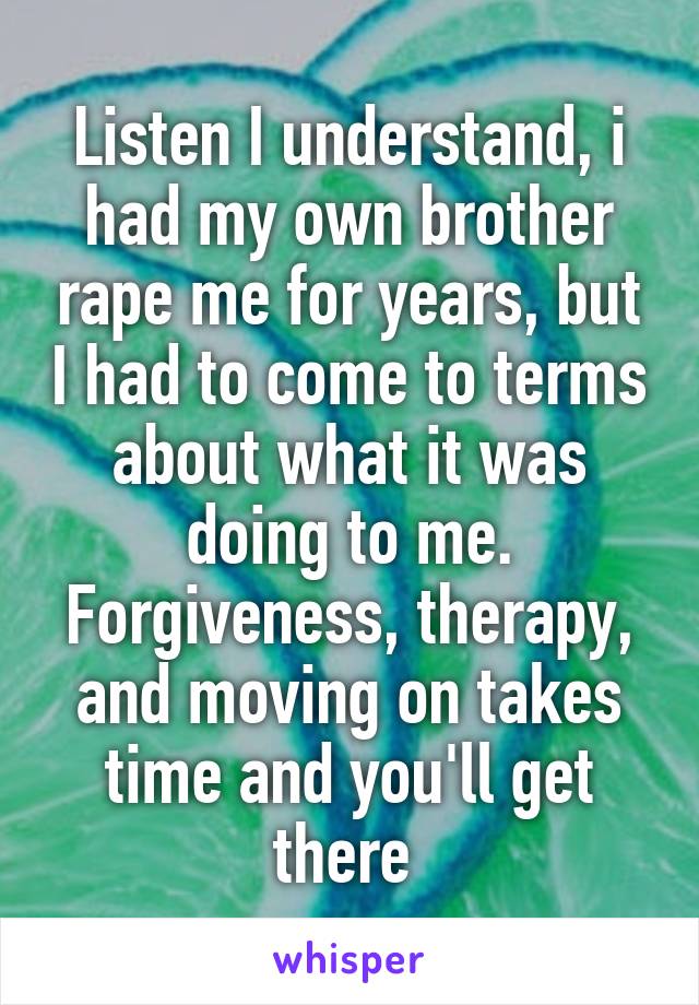 Listen I understand, i had my own brother rape me for years, but I had to come to terms about what it was doing to me. Forgiveness, therapy, and moving on takes time and you'll get there 