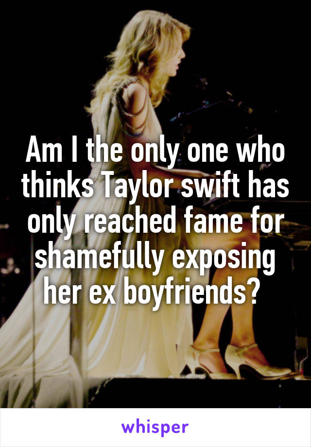 Am I the only one who thinks Taylor swift has only reached fame for shamefully exposing her ex boyfriends? 