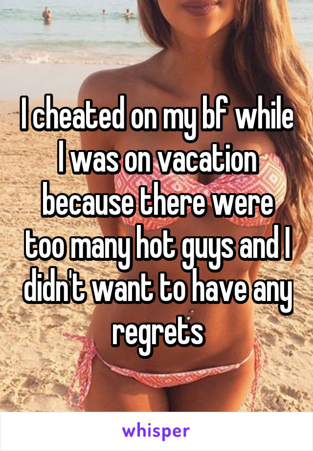 I cheated on my bf while I was on vacation because there were too many hot guys and I didn't want to have any regrets