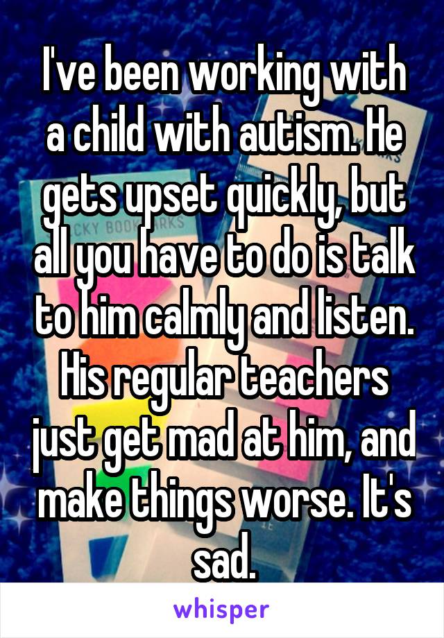 I've been working with a child with autism. He gets upset quickly, but all you have to do is talk to him calmly and listen. His regular teachers just get mad at him, and make things worse. It's sad.