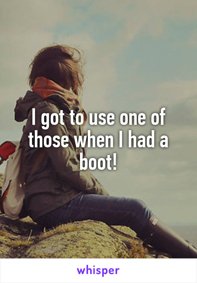 I got to use one of those when I had a boot!