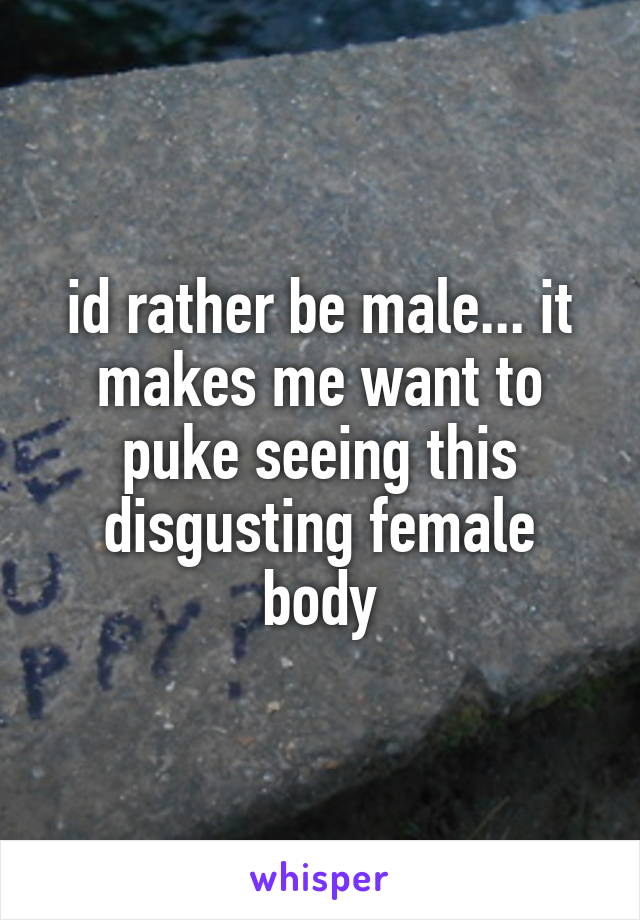 id rather be male... it makes me want to puke seeing this disgusting female body
