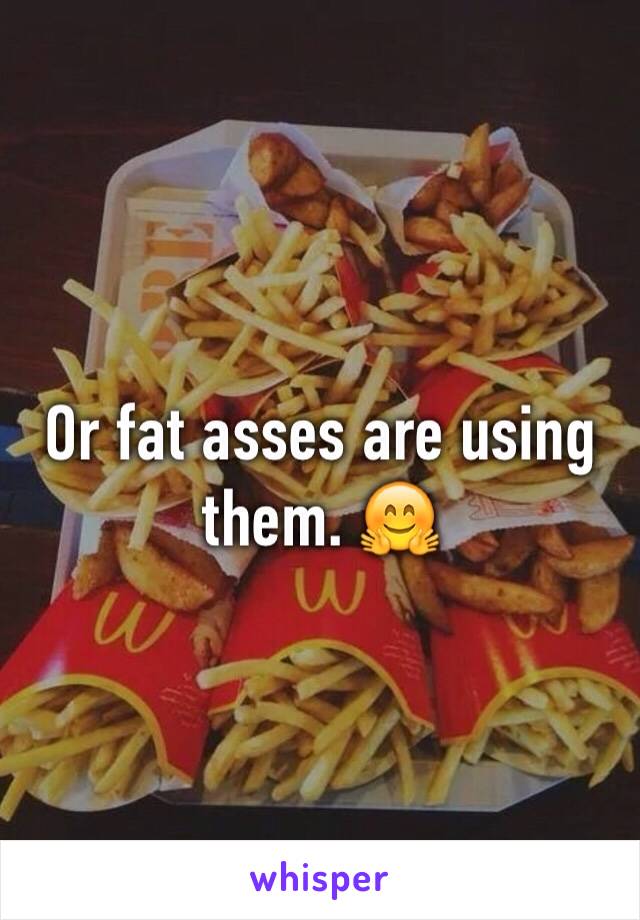 Or fat asses are using them. 🤗