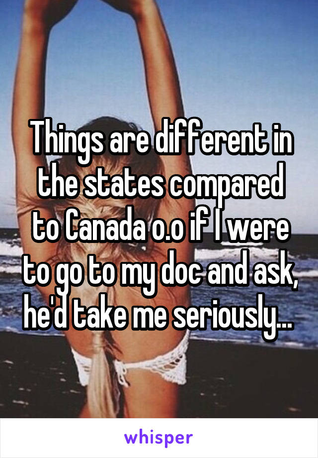 Things are different in the states compared to Canada o.o if I were to go to my doc and ask, he'd take me seriously... 