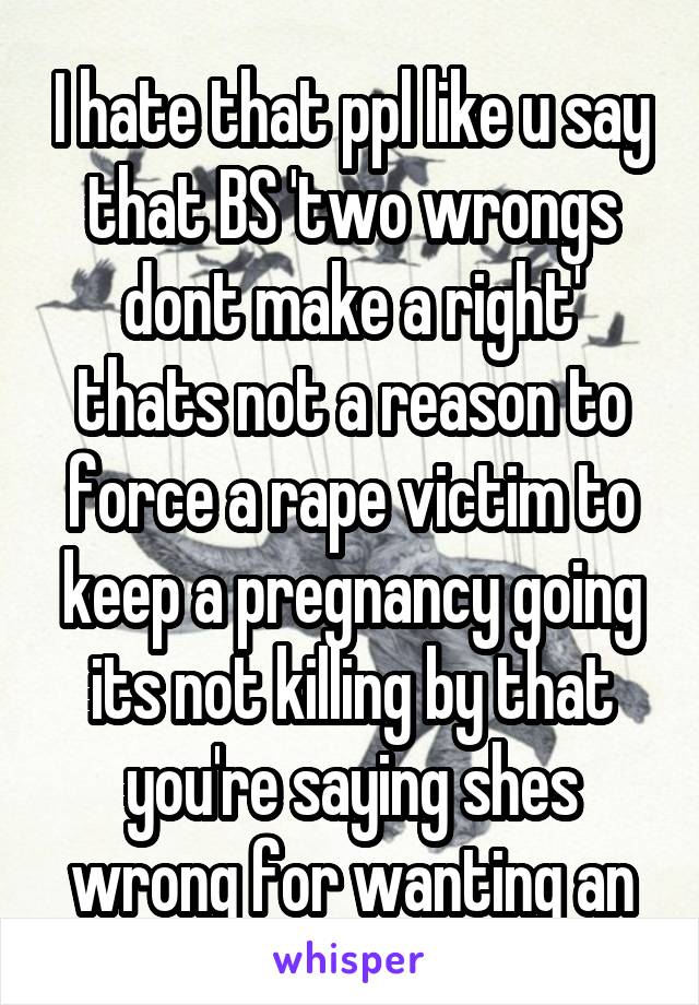 I hate that ppl like u say that BS 'two wrongs dont make a right' thats not a reason to force a rape victim to keep a pregnancy going its not killing by that you're saying shes wrong for wanting an
