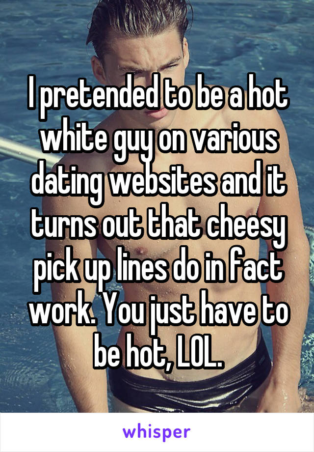 I pretended to be a hot white guy on various dating websites and it turns out that cheesy pick up lines do in fact work. You just have to be hot, LOL.