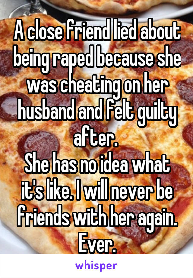 A close friend lied about being raped because she was cheating on her husband and felt guilty after. 
She has no idea what it's like. I will never be friends with her again. Ever.