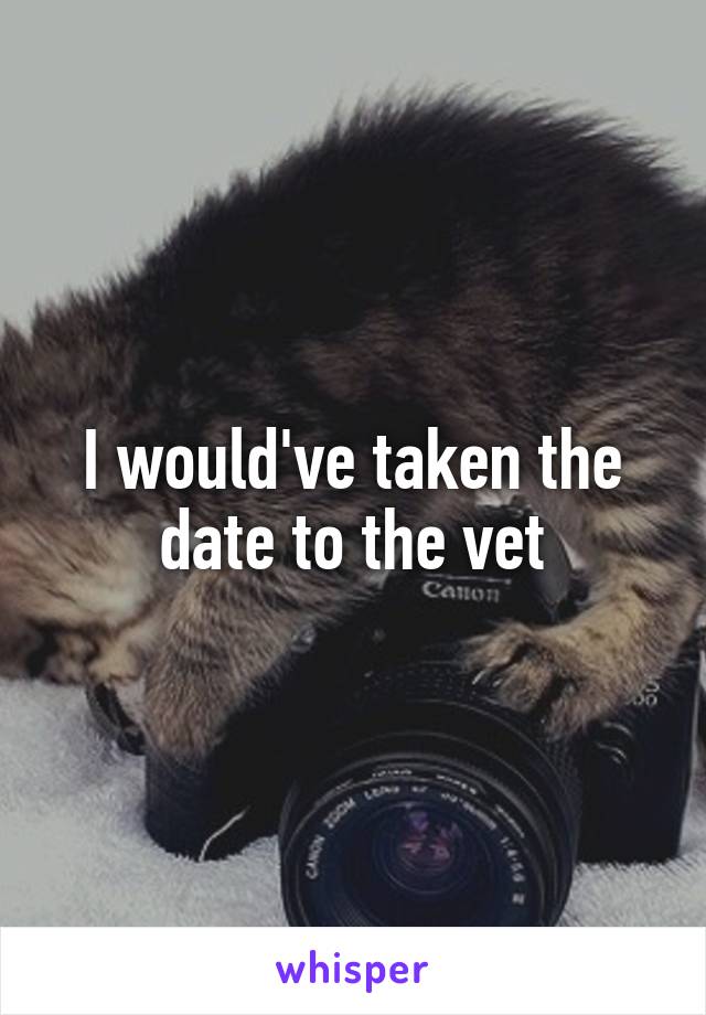 I would've taken the date to the vet