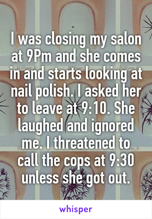 I was closing my salon at 9Pm and she comes in and starts looking at nail polish. I asked her to leave at 9:10. She laughed and ignored me. I threatened to call the cops at 9:30 unless she got out.