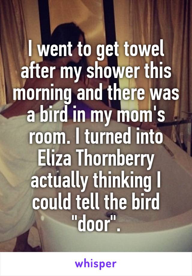 I went to get towel after my shower this morning and there was a bird in my mom's room. I turned into Eliza Thornberry actually thinking I could tell the bird "door".