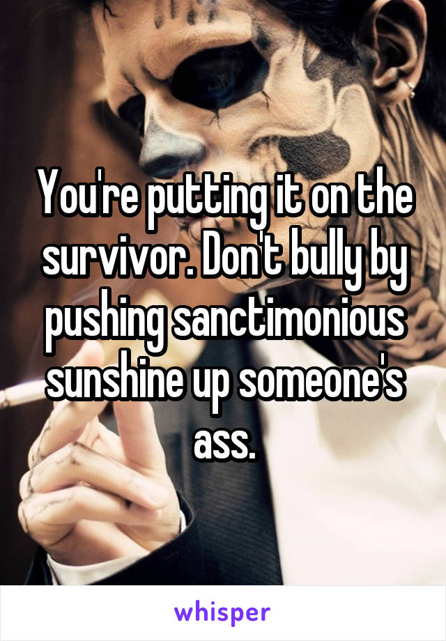 You're putting it on the survivor. Don't bully by pushing sanctimonious sunshine up someone's ass.