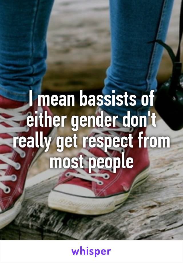 I mean bassists of either gender don't really get respect from most people