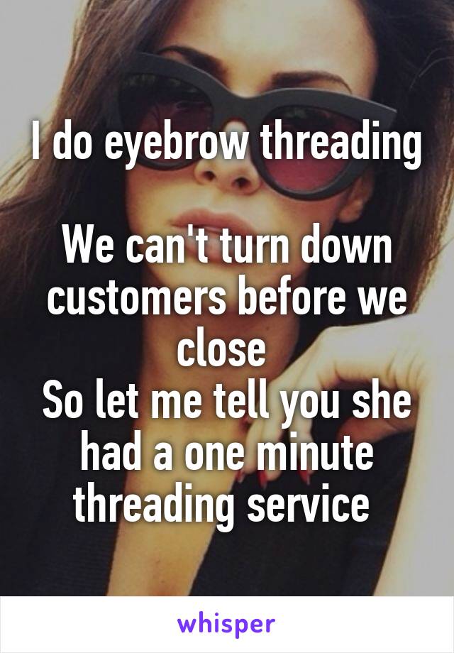 I do eyebrow threading 
We can't turn down customers before we close 
So let me tell you she had a one minute threading service 