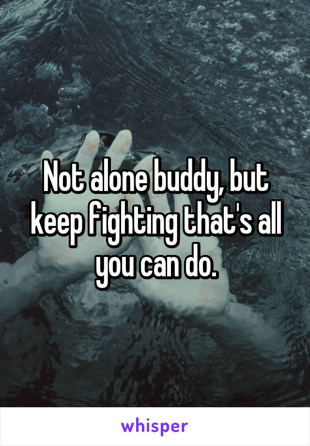 Not alone buddy, but keep fighting that's all you can do.