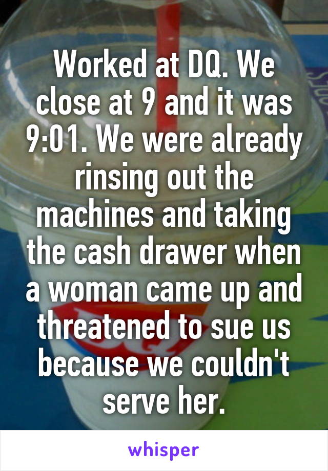 Worked at DQ. We close at 9 and it was 9:01. We were already rinsing out the machines and taking the cash drawer when a woman came up and threatened to sue us because we couldn't serve her.