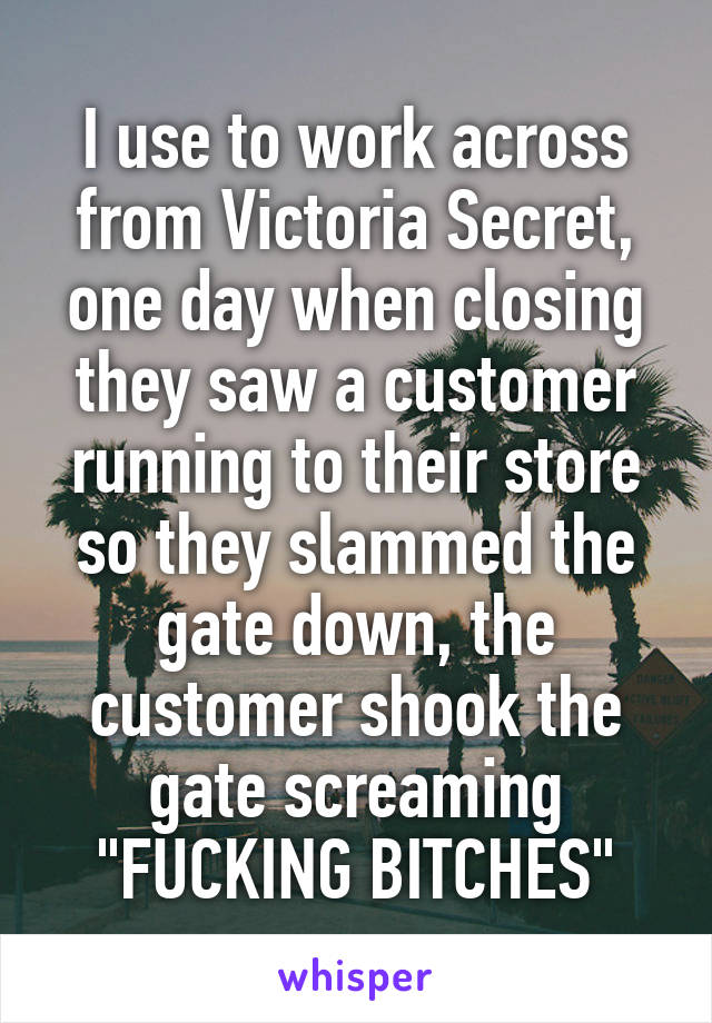 I use to work across from Victoria Secret, one day when closing they saw a customer running to their store so they slammed the gate down, the customer shook the gate screaming "FUCKING BITCHES"