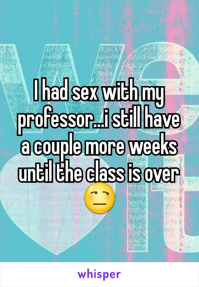 I had sex with my professor...i still have a couple more weeks until the class is over😒