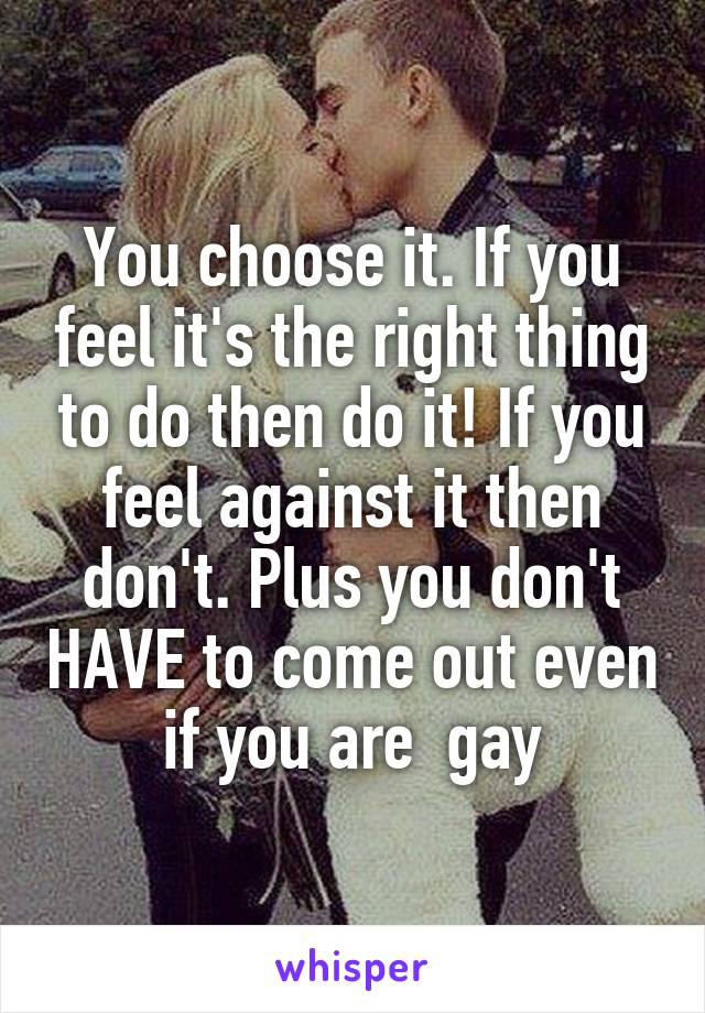 You choose it. If you feel it's the right thing to do then do it! If you feel against it then don't. Plus you don't HAVE to come out even if you are  gay