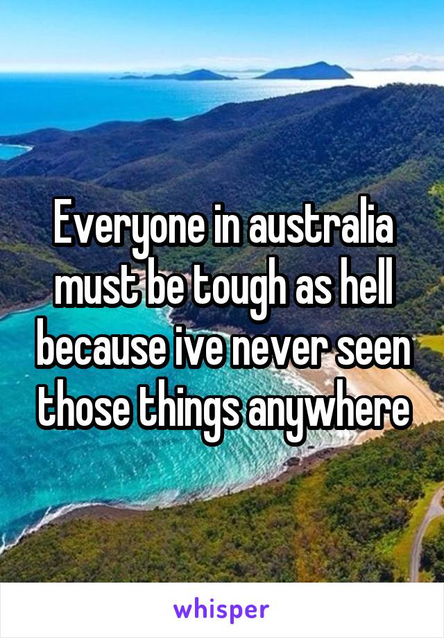 Everyone in australia must be tough as hell because ive never seen those things anywhere