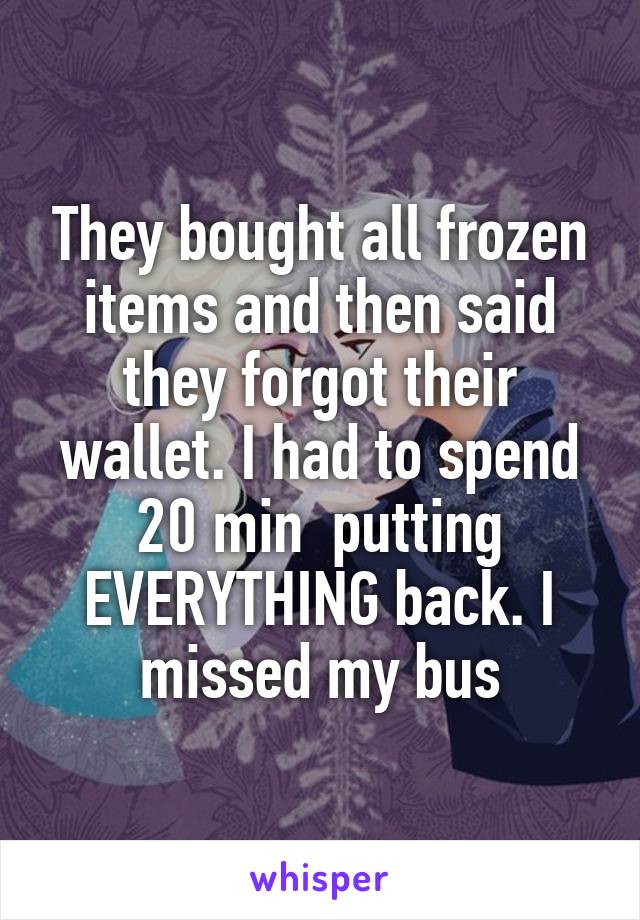 They bought all frozen items and then said they forgot their wallet. I had to spend 20 min  putting EVERYTHING back. I missed my bus