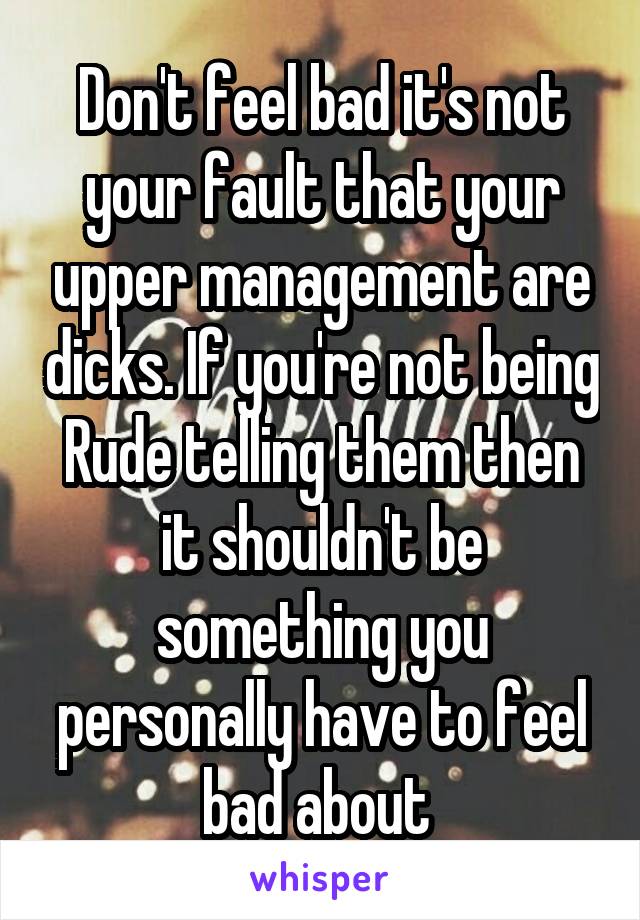 Don't feel bad it's not your fault that your upper management are dicks. If you're not being Rude telling them then it shouldn't be something you personally have to feel bad about 