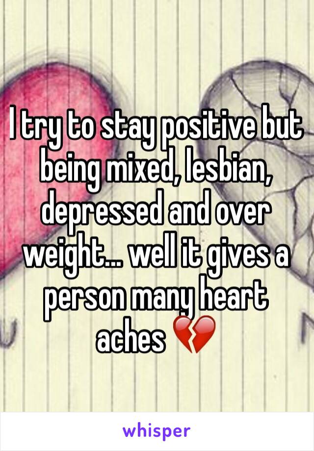 I try to stay positive but being mixed, lesbian, depressed and over weight... well it gives a person many heart aches 💔