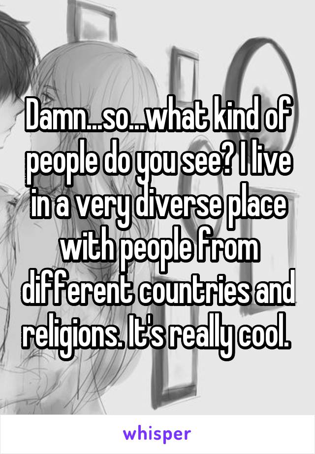 Damn...so...what kind of people do you see? I live in a very diverse place with people from different countries and religions. It's really cool. 