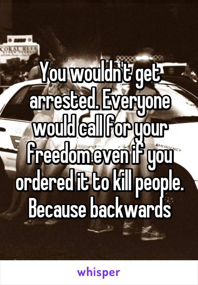 You wouldn't get arrested. Everyone would call for your freedom even if you ordered it to kill people. Because backwards